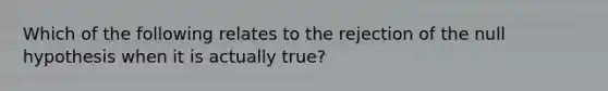 Which of the following relates to the rejection of the null hypothesis when it is actually true?