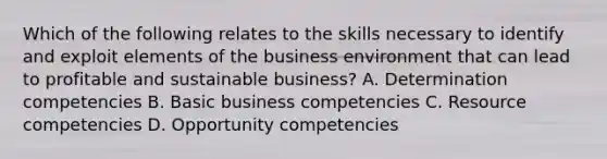 Which of the following relates to the skills necessary to identify and exploit elements of the business environment that can lead to profitable and sustainable business? A. Determination competencies B. Basic business competencies C. Resource competencies D. Opportunity competencies