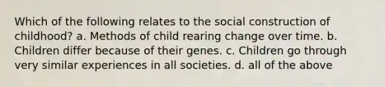 Which of the following relates to the social construction of childhood? a. Methods of child rearing change over time. b. Children differ because of their genes. c. Children go through very similar experiences in all societies. d. all of the above