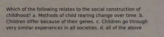 Which of the following relates to the social construction of childhood? a. Methods of child rearing change over time .b. Children differ because of their genes. c. Children go through very similar experiences in all societies. d. all of the above