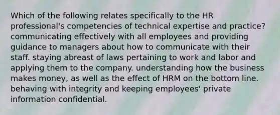 Which of the following relates specifically to the HR professional's competencies of technical expertise and practice? communicating effectively with all employees and providing guidance to managers about how to communicate with their staff. staying abreast of laws pertaining to work and labor and applying them to the company. understanding how the business makes money, as well as the effect of HRM on the bottom line. behaving with integrity and keeping employees' private information confidential.