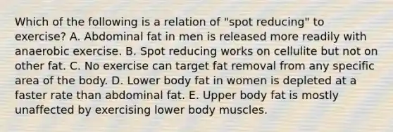 Which of the following is a relation of "spot reducing" to exercise? A. Abdominal fat in men is released more readily with anaerobic exercise. B. Spot reducing works on cellulite but not on other fat. C. No exercise can target fat removal from any specific area of the body. D. Lower body fat in women is depleted at a faster rate than abdominal fat. E. Upper body fat is mostly unaffected by exercising lower body muscles.