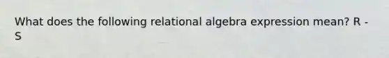 What does the following relational algebra expression mean? R - S