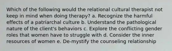 Which of the following would the relational cultural therapist not keep in mind when doing therapy? a. Recognize the harmful effects of a patriarchal culture b. Understand the pathological nature of the client's behaviors c. Explore the conflicting gender roles that women have to struggle with d. Consider the inner resources of women e. De-mystify the counseling relationship