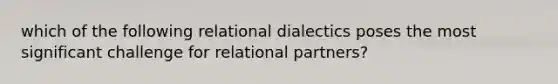 which of the following relational dialectics poses the most significant challenge for relational partners?