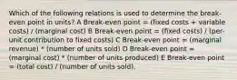 Which of the following relations is used to determine the break-even point in units? A Break-even point = (fixed costs + variable costs) / (marginal cost) B Break-even point = (fixed costs) / (per-unit contribution to fixed costs) C Break-even point = (marginal revenue) * (number of units sold) D Break-even point = (marginal cost) * (number of units produced) E Break-even point = (total cost) / (number of units sold).