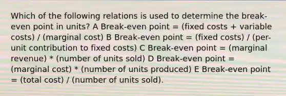 Which of the following relations is used to determine the break-even point in units? A Break-even point = (fixed costs + variable costs) / (marginal cost) B Break-even point = (fixed costs) / (per-unit contribution to fixed costs) C Break-even point = (marginal revenue) * (number of units sold) D Break-even point = (marginal cost) * (number of units produced) E Break-even point = (total cost) / (number of units sold).