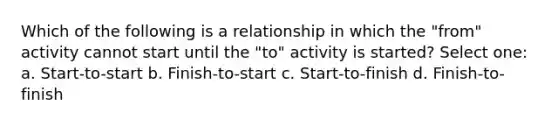 Which of the following is a relationship in which the "from" activity cannot start until the "to" activity is started? Select one: a. Start-to-start b. Finish-to-start c. Start-to-finish d. Finish-to-finish