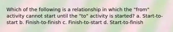 Which of the following is a relationship in which the "from" activity cannot start until the "to" activity is started? a. Start-to-start b. Finish-to-finish c. Finish-to-start d. Start-to-finish