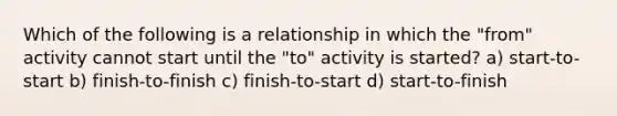 Which of the following is a relationship in which the "from" activity cannot start until the "to" activity is started? a) start-to-start b) finish-to-finish c) finish-to-start d) start-to-finish