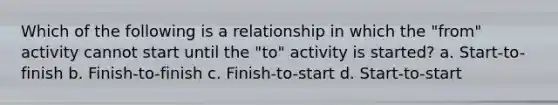 Which of the following is a relationship in which the "from" activity cannot start until the "to" activity is started? a. Start-to-finish b. Finish-to-finish c. Finish-to-start d. Start-to-start