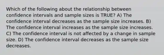 Which of the following about the relationship between confidence intervals and sample sizes is TRUE? A) The confidence interval decreases as the sample size increases. B) The confidence interval increases as the sample size increases. C) The confidence interval is not affected by a change in sample size. D) The confidence interval decreases as the sample size decreases.