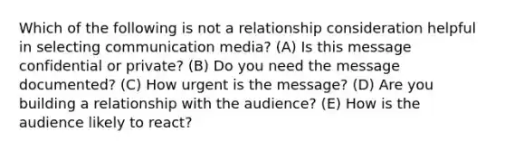 Which of the following is not a relationship consideration helpful in selecting communication media? (A) Is this message confidential or private? (B) Do you need the message documented? (C) How urgent is the message? (D) Are you building a relationship with the audience? (E) How is the audience likely to react?