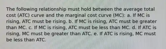 The following relationship must hold between the average total cost (ATC) curve and the marginal cost curve (MC): a. If MC is rising, ATC must be rising. b. If MC is rising, ATC must be greater than MC. c. If MC is rising, ATC must be less than MC. d. If ATC is rising, MC must be greater than ATC. e. If ATC is rising, MC must be less than ATC.