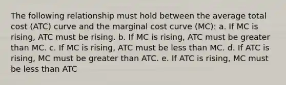 The following relationship must hold between the average total cost (ATC) curve and the marginal cost curve (MC): a. If MC is rising, ATC must be rising. b. If MC is rising, ATC must be greater than MC. c. If MC is rising, ATC must be less than MC. d. If ATC is rising, MC must be greater than ATC. e. If ATC is rising, MC must be less than ATC