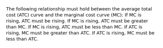 The following relationship must hold between the average total cost (ATC) curve and the marginal cost curve (MC): If MC is rising, ATC must be rising. If MC is rising, ATC must be greater than MC. If MC is rising, ATC must be less than MC. If ATC is rising, MC must be greater than ATC. If ATC is rising, MC must be less than ATC.