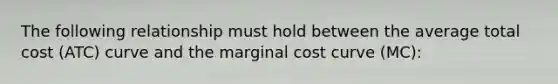 The following relationship must hold between the average total cost (ATC) curve and the marginal cost curve (MC):