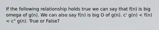 If the following relationship holds true we can say that f(n) is big omega of g(n). We can also say f(n) is big O of g(n). c' g(n) < f(n) < c" g(n). True or False?