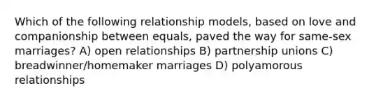 Which of the following relationship models, based on love and companionship between equals, paved the way for same-sex marriages? A) open relationships B) partnership unions C) breadwinner/homemaker marriages D) polyamorous relationships