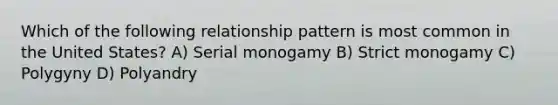 Which of the following relationship pattern is most common in the United States? A) Serial monogamy B) Strict monogamy C) Polygyny D) Polyandry