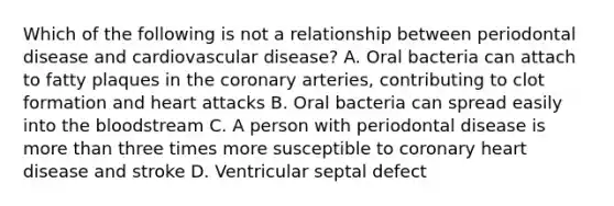 Which of the following is not a relationship between periodontal disease and cardiovascular disease? A. Oral bacteria can attach to fatty plaques in the coronary arteries, contributing to clot formation and heart attacks B. Oral bacteria can spread easily into the bloodstream C. A person with periodontal disease is more than three times more susceptible to coronary heart disease and stroke D. Ventricular septal defect