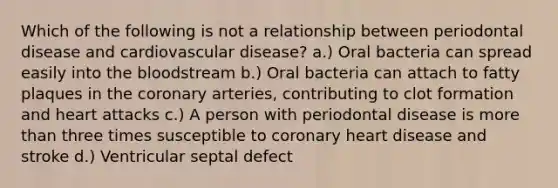 Which of the following is not a relationship between periodontal disease and cardiovascular disease? a.) Oral bacteria can spread easily into the bloodstream b.) Oral bacteria can attach to fatty plaques in the coronary arteries, contributing to clot formation and heart attacks c.) A person with periodontal disease is more than three times susceptible to coronary heart disease and stroke d.) Ventricular septal defect