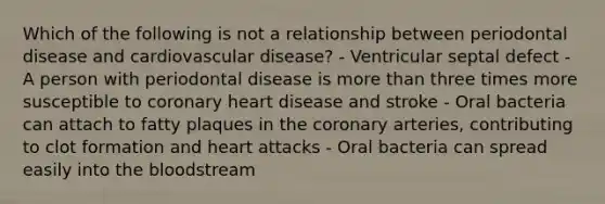 Which of the following is not a relationship between periodontal disease and cardiovascular disease? - Ventricular septal defect - A person with periodontal disease is more than three times more susceptible to coronary heart disease and stroke - Oral bacteria can attach to fatty plaques in the coronary arteries, contributing to clot formation and heart attacks - Oral bacteria can spread easily into the bloodstream