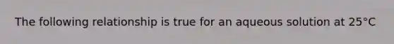 The following relationship is true for an aqueous solution at 25°C