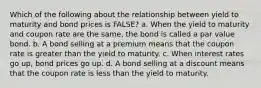 Which of the following about the relationship between yield to maturity and bond prices is FALSE? a. When the yield to maturity and coupon rate are the same, the bond is called a par value bond. b. A bond selling at a premium means that the coupon rate is greater than the yield to maturity. c. When interest rates go up, bond prices go up. d. A bond selling at a discount means that the coupon rate is less than the yield to maturity.