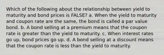 Which of the following about the relationship between yield to maturity and bond prices is FALSE? a. When the yield to maturity and coupon rate are the same, the bond is called a par value bond. b. A bond selling at a premium means that the coupon rate is greater than the yield to maturity. c. When interest rates go up, bond prices go up. d. A bond selling at a discount means that the coupon rate is less than the yield to maturity.