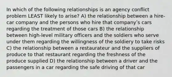 In which of the following relationships is an agency conflict problem LEAST likely to arise? A) the relationship between a hire-car company and the persons who hire that companyʹs cars regarding the treatment of those cars B) the relationship between high-level military officers and the soldiers who serve under them regarding the willingness of the soldiery to take risks C) the relationship between a restaurateur and the suppliers of produce to that restaurant regarding the freshness of the produce supplied D) the relationship between a driver and the passengers in a car regarding the safe driving of that car