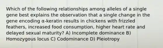 Which of the following relationships among alleles of a single gene best explains the observation that a single change in the gene encoding α-keratin results in chickens with frizzled feathers, increased food consumption, higher heart rate and delayed sexual maturity? A) Incomplete dominance B) Homozygous locus C) Codominance D) Pleiotropy