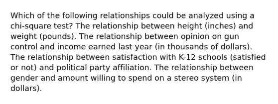 Which of the following relationships could be analyzed using a chi-square test? The relationship between height (inches) and weight (pounds). The relationship between opinion on gun control and income earned last year (in thousands of dollars). The relationship between satisfaction with K-12 schools (satisfied or not) and political party affiliation. The relationship between gender and amount willing to spend on a stereo system (in dollars).