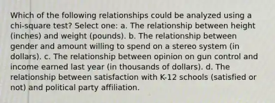 Which of the following relationships could be analyzed using a chi-square test? Select one: a. The relationship between height (inches) and weight (pounds). b. The relationship between gender and amount willing to spend on a stereo system (in dollars). c. The relationship between opinion on gun control and income earned last year (in thousands of dollars). d. The relationship between satisfaction with K-12 schools (satisfied or not) and political party affiliation.