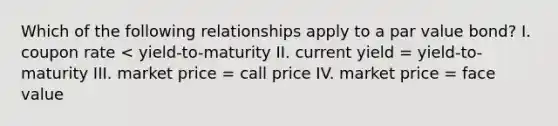 Which of the following relationships apply to a par value bond? I. coupon rate < yield-to-maturity II. current yield = yield-to-maturity III. market price = call price IV. market price = face value