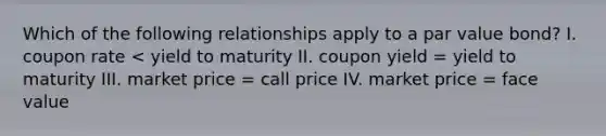 Which of the following relationships apply to a par value bond? I. coupon rate < yield to maturity II. coupon yield = yield to maturity III. market price = call price IV. market price = face value