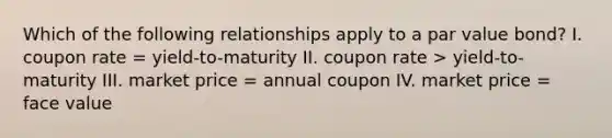 Which of the following relationships apply to a par value bond? I. coupon rate = yield-to-maturity II. coupon rate > yield-to-maturity III. market price = annual coupon IV. market price = face value