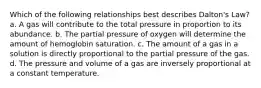 Which of the following relationships best describes Dalton's Law? a. A gas will contribute to the total pressure in proportion to its abundance. b. The partial pressure of oxygen will determine the amount of hemoglobin saturation. c. The amount of a gas in a solution is directly proportional to the partial pressure of the gas. d. The pressure and volume of a gas are inversely proportional at a constant temperature.