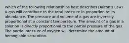 Which of the following relationships best describes Dalton's Law? A gas will contribute to the total pressure in proportion to its abundance. The pressure and volume of a gas are inversely proportional at a constant temperature. The amount of a gas in a solution is directly proportional to the partial pressure of the gas. The partial pressure of oxygen will determine the amount of hemoglobin saturation.