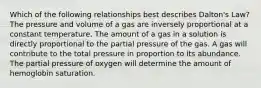 Which of the following relationships best describes Dalton's Law? The pressure and volume of a gas are inversely proportional at a constant temperature. The amount of a gas in a solution is directly proportional to the partial pressure of the gas. A gas will contribute to the total pressure in proportion to its abundance. The partial pressure of oxygen will determine the amount of hemoglobin saturation.