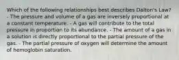 Which of the following relationships best describes Dalton's Law? - The pressure and volume of a gas are inversely proportional at a constant temperature. - A gas will contribute to the total pressure in proportion to its abundance. - The amount of a gas in a solution is directly proportional to the partial pressure of the gas. - The partial pressure of oxygen will determine the amount of hemoglobin saturation.