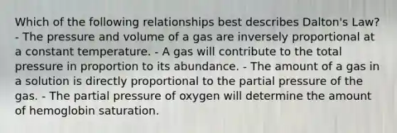 Which of the following relationships best describes Dalton's Law? - The pressure and volume of a gas are inversely proportional at a constant temperature. - A gas will contribute to the total pressure in proportion to its abundance. - The amount of a gas in a solution is directly proportional to the partial pressure of the gas. - The partial pressure of oxygen will determine the amount of hemoglobin saturation.