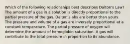 Which of the following relationships best describes Dalton's Law? The amount of a gas in a solution is directly proportional to the partial pressure of the gas. Dalton's abs are better than yours. The pressure and volume of a gas are inversely proportional at a constant temperature. The partial pressure of oxygen will determine the amount of hemoglobin saturation. A gas will contribute to the total pressure in proportion to its abundance.