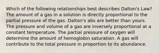 Which of the following relationships best describes Dalton's Law? The amount of a gas in a solution is directly proportional to the partial pressure of the gas. Dalton's abs are better than yours. The pressure and volume of a gas are inversely proportional at a constant temperature. The partial pressure of oxygen will determine the amount of hemoglobin saturation. A gas will contribute to the total pressure in proportion to its abundance.