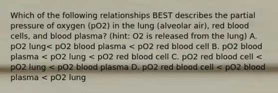 Which of the following relationships BEST describes the partial pressure of oxygen (pO2) in the lung (alveolar air), red blood cells, and blood plasma? (hint: O2 is released from the lung) A. pO2 lung< pO2 blood plasma < pO2 red blood cell B. pO2 blood plasma < pO2 lung < pO2 red blood cell C. pO2 red blood cell < pO2 lung < pO2 blood plasma D. pO2 red blood cell < pO2 blood plasma < pO2 lung