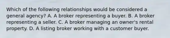 Which of the following relationships would be considered a general agency? A. A broker representing a buyer. B. A broker representing a seller. C. A broker managing an owner's rental property. D. A listing broker working with a customer buyer.