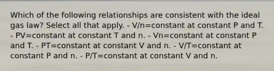 Which of the following relationships are consistent with the ideal gas law? Select all that apply. - V/n=constant at constant P and T. - PV=constant at constant T and n. - Vn=constant at constant P and T. - PT=constant at constant V and n. - V/T=constant at constant P and n. - P/T=constant at constant V and n.