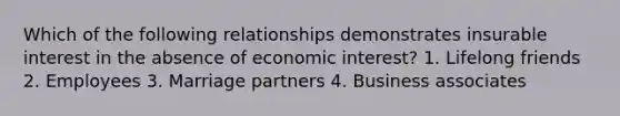 Which of the following relationships demonstrates insurable interest in the absence of economic interest? 1. Lifelong friends 2. Employees 3. Marriage partners 4. Business associates