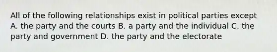 All of the following relationships exist in political parties except A. the party and the courts B. a party and the individual C. the party and government D. the party and the electorate