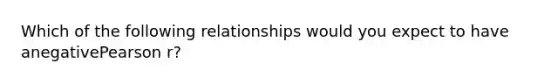 Which of the following relationships would you expect to have anegativePearson r?